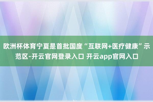 欧洲杯体育宁夏是首批国度“互联网+医疗健康”示范区-开云官网登录入口 开云app官网入口