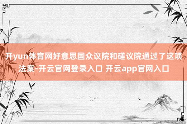开yun体育网好意思国众议院和磋议院通过了这项法案-开云官网登录入口 开云app官网入口