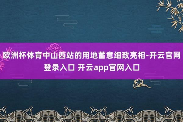 欧洲杯体育中山西站的用地蓄意细致亮相-开云官网登录入口 开云app官网入口