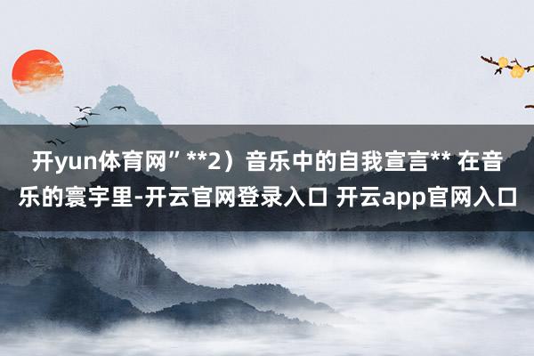 开yun体育网”**2)音乐中的自我宣言** 在音乐的寰宇里-开云官网登录入口 开云app官网入口