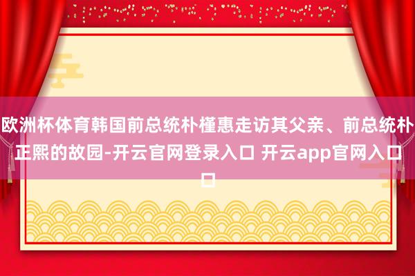 欧洲杯体育韩国前总统朴槿惠走访其父亲、前总统朴正熙的故园-开云官网登录入口 开云app官网入口