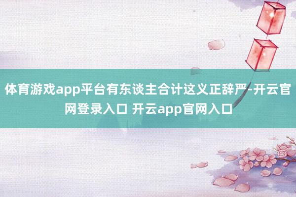 体育游戏app平台有东谈主合计这义正辞严-开云官网登录入口 开云app官网入口