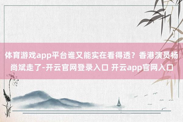 体育游戏app平台谁又能实在看得透?香港演员杨尚斌走了-开云官网登录入口 开云app官网入口
