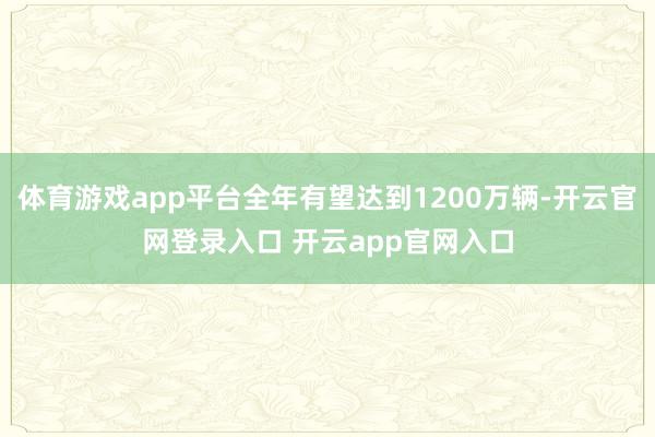 体育游戏app平台全年有望达到1200万辆-开云官网登录入口 开云app官网入口