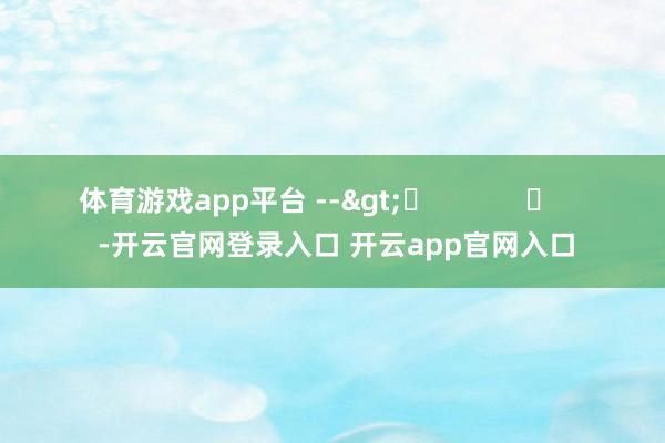 体育游戏app平台 -->	            	     -开云官网登录入口 开云app官网入口