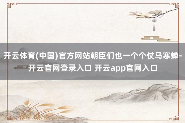 开云体育(中国)官方网站朝臣们也一个个仗马寒蝉-开云官网登录入口 开云app官网入口