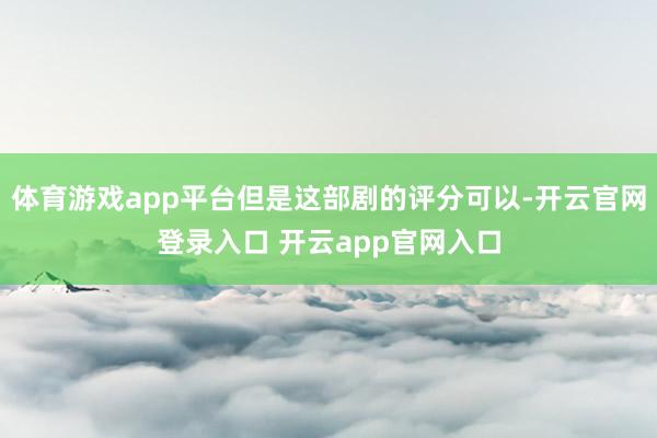 体育游戏app平台但是这部剧的评分可以-开云官网登录入口 开云app官网入口