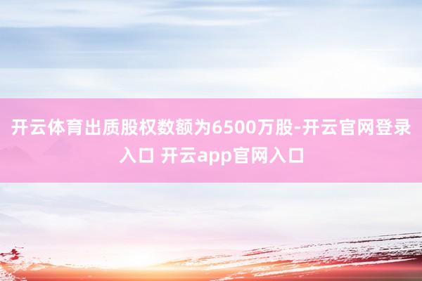 开云体育出质股权数额为6500万股-开云官网登录入口 开云app官网入口