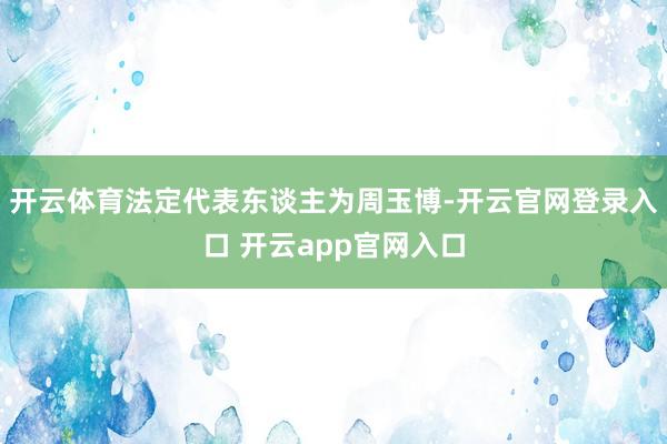 开云体育法定代表东谈主为周玉博-开云官网登录入口 开云app官网入口