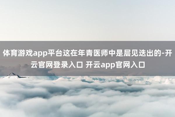 体育游戏app平台这在年青医师中是层见迭出的-开云官网登录入口 开云app官网入口