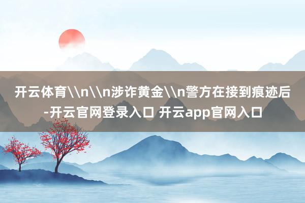 开云体育\n\n涉诈黄金\n警方在接到痕迹后-开云官网登录入口 开云app官网入口