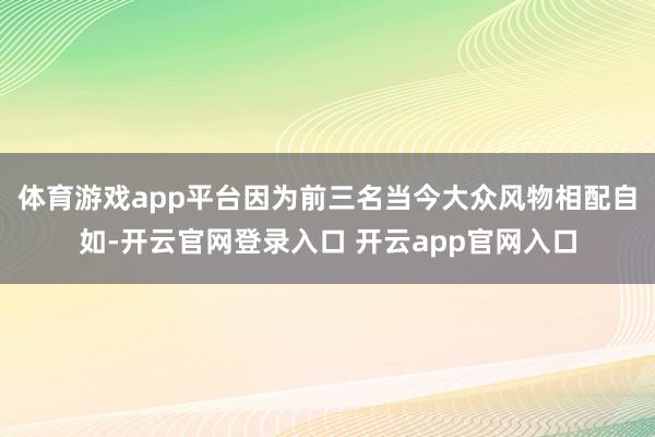体育游戏app平台因为前三名当今大众风物相配自如-开云官网登录入口 开云app官网入口