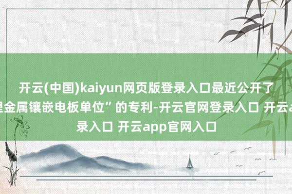 开云(中国)kaiyun网页版登录入口最近公开了一项名为“锂金属镶嵌电板单位”的专利-开云官网登录入口 开云app官网入口