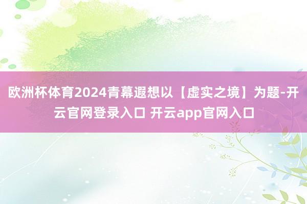 欧洲杯体育2024青幕遐想以【虚实之境】为题-开云官网登录入口 开云app官网入口