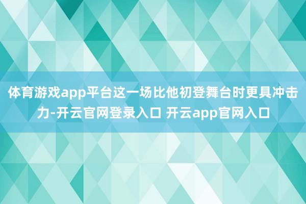 体育游戏app平台这一场比他初登舞台时更具冲击力-开云官网登录入口 开云app官网入口