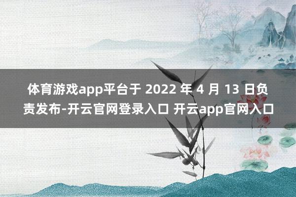 体育游戏app平台于 2022 年 4 月 13 日负责发布-开云官网登录入口 开云app官网入口