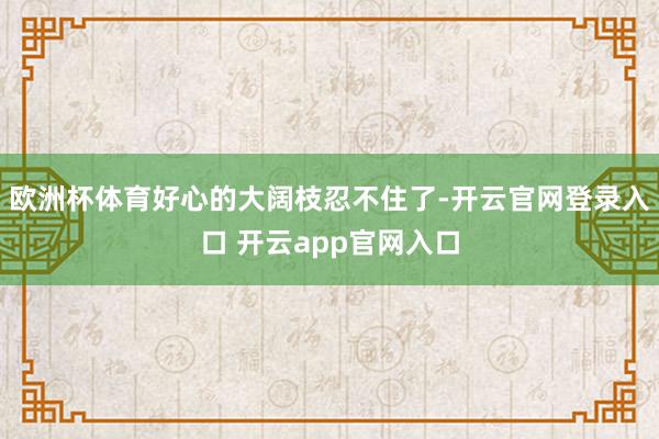 欧洲杯体育好心的大阔枝忍不住了-开云官网登录入口 开云app官网入口