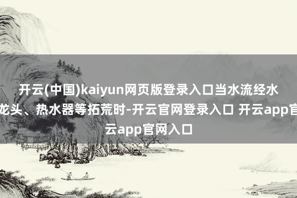 开云(中国)kaiyun网页版登录入口当水流经水管、水龙头、热水器等拓荒时-开云官网登录入口 开云app官网入口