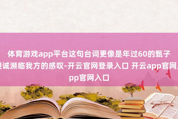 体育游戏app平台这句台词更像是年过60的甄子丹坦诚濒临我方的感叹-开云官网登录入口 开云app官网入口