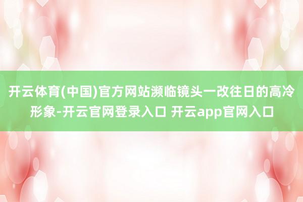 开云体育(中国)官方网站濒临镜头一改往日的高冷形象-开云官网登录入口 开云app官网入口