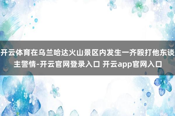 开云体育在乌兰哈达火山景区内发生一齐殴打他东谈主警情-开云官网登录入口 开云app官网入口