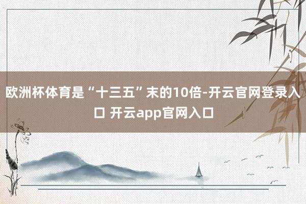 欧洲杯体育是“十三五”末的10倍-开云官网登录入口 开云app官网入口