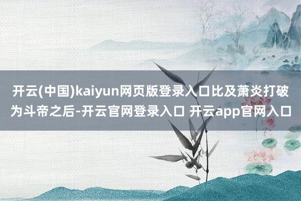 开云(中国)kaiyun网页版登录入口比及萧炎打破为斗帝之后-开云官网登录入口 开云app官网入口