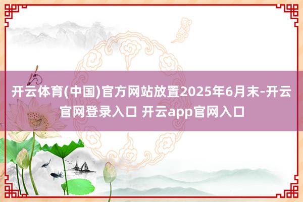 开云体育(中国)官方网站放置2025年6月末-开云官网登录入口 开云app官网入口