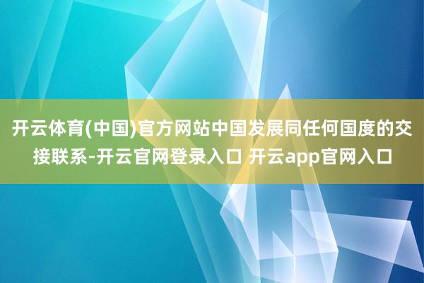 开云体育(中国)官方网站中国发展同任何国度的交接联系-开云官网登录入口 开云app官网入口