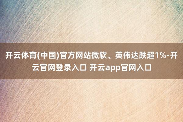 开云体育(中国)官方网站微软、英伟达跌超1%-开云官网登录入口 开云app官网入口