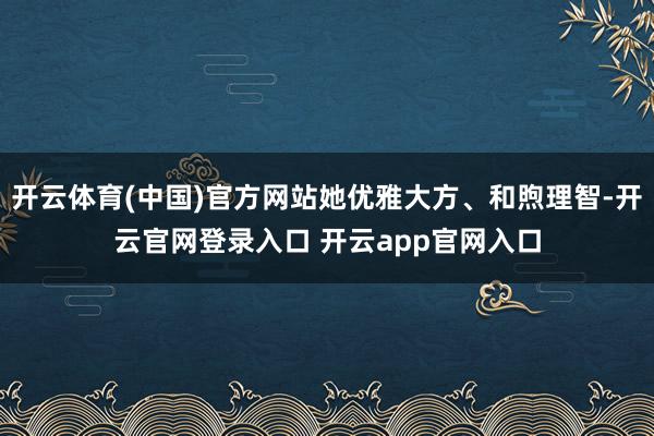 开云体育(中国)官方网站她优雅大方、和煦理智-开云官网登录入口 开云app官网入口