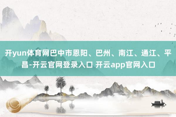 开yun体育网巴中市恩阳、巴州、南江、通江、平昌-开云官网登录入口 开云app官网入口