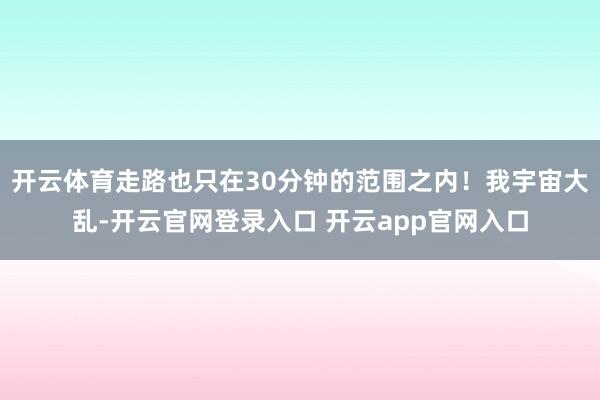 开云体育走路也只在30分钟的范围之内！我宇宙大乱-开云官网登录入口 开云app官网入口