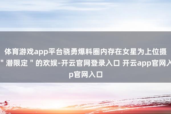 体育游戏app平台骁勇爆料圈内存在女星为上位摄取"潜限定"的欢娱-开云官网登录入口 开云app官网入口