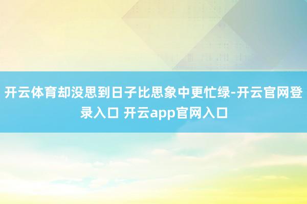 开云体育却没思到日子比思象中更忙绿-开云官网登录入口 开云app官网入口