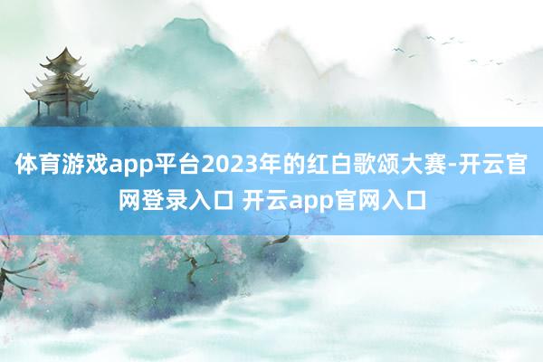 体育游戏app平台2023年的红白歌颂大赛-开云官网登录入口 开云app官网入口