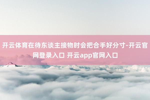 开云体育在待东谈主接物时会把合手好分寸-开云官网登录入口 开云app官网入口