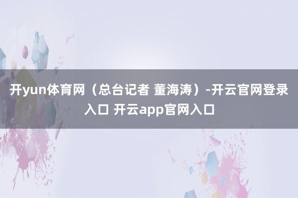 开yun体育网（总台记者 董海涛）-开云官网登录入口 开云app官网入口
