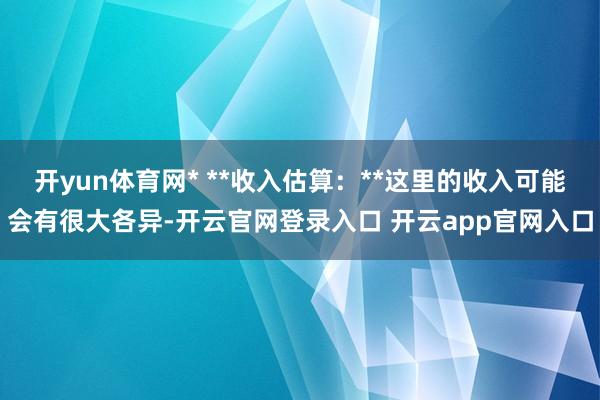 开yun体育网* **收入估算:**这里的收入可能会有很大各异-开云官网登录入口 开云app官网入口