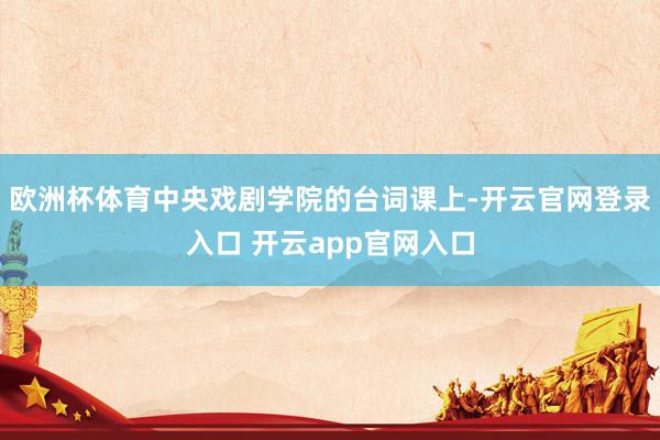 欧洲杯体育中央戏剧学院的台词课上-开云官网登录入口 开云app官网入口