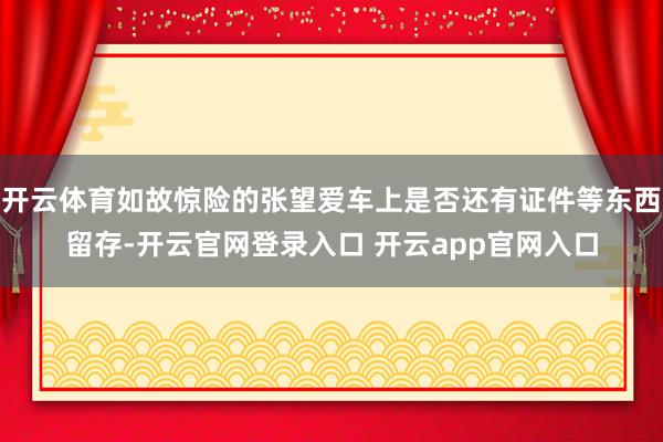 开云体育如故惊险的张望爱车上是否还有证件等东西留存-开云官网登录入口 开云app官网入口