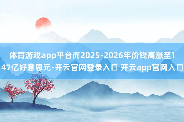 体育游戏app平台而2025-2026年价钱高涨至147亿好意思元-开云官网登录入口 开云app官网入口