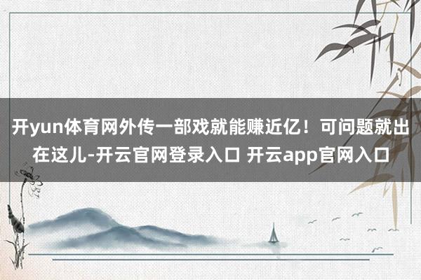 开yun体育网外传一部戏就能赚近亿!可问题就出在这儿-开云官网登录入口 开云app官网入口