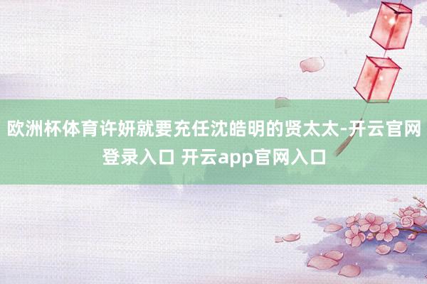 欧洲杯体育许妍就要充任沈皓明的贤太太-开云官网登录入口 开云app官网入口