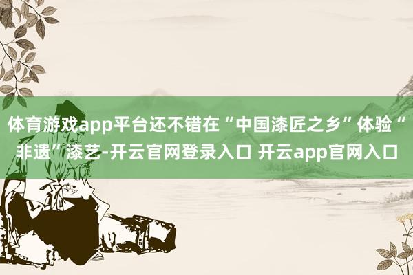 体育游戏app平台还不错在“中国漆匠之乡”体验“非遗”漆艺-开云官网登录入口 开云app官网入口