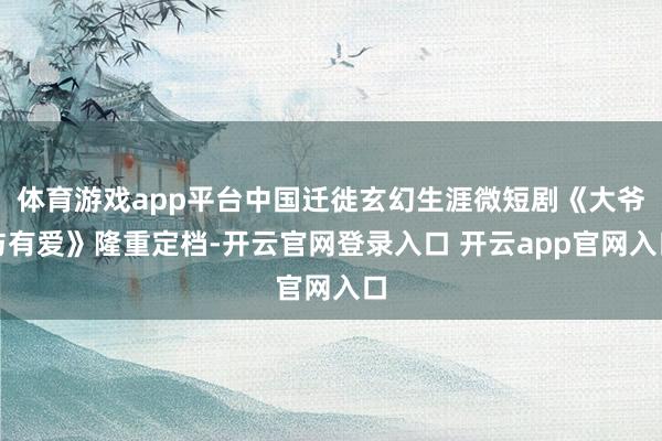 体育游戏app平台中国迁徙玄幻生涯微短剧《大爷与有爱》隆重定档-开云官网登录入口 开云app官网入口