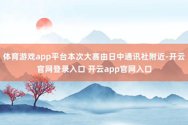 体育游戏app平台本次大赛由日中通讯社附近-开云官网登录入口 开云app官网入口