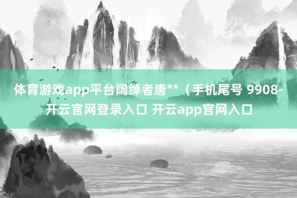 体育游戏app平台阔绰者唐**(手机尾号 9908-开云官网登录入口 开云app官网入口