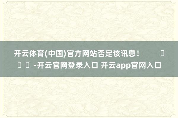 开云体育(中国)官方网站否定该讯息! -开云官网登录入口 开云app官网入口