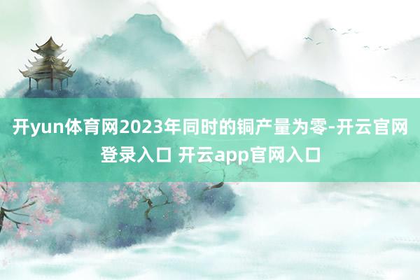开yun体育网2023年同时的铜产量为零-开云官网登录入口 开云app官网入口
